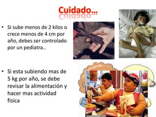 Cuidado…
• Si sube menos de 2 kilos o
crece menos de 4 cm por
año, debes ser controlado
por un pediatra..
• Si esta subiendo mas de
5 kg por año, se debe
revisar la alimentación y
hacer mas actividad
física
 
