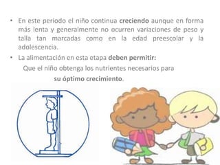 • En este periodo el niño continua creciendo aunque en forma
más lenta y generalmente no ocurren variaciones de peso y
talla tan marcadas como en la edad preescolar y la
adolescencia.
• La alimentación en esta etapa deben permitir:
Que el niño obtenga los nutrientes necesarios para
su óptimo crecimiento.
 
