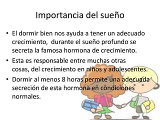 Importancia del sueño
• El dormir bien nos ayuda a tener un adecuado
crecimiento, durante el sueño profundo se
secreta la famosa hormona de crecimiento.
• Esta es responsable entre muchas otras
cosas, del crecimiento en niños y adolescentes.
• Dormir al menos 8 horas permite una adecuada
secreción de esta hormona en condiciones
normales.
 