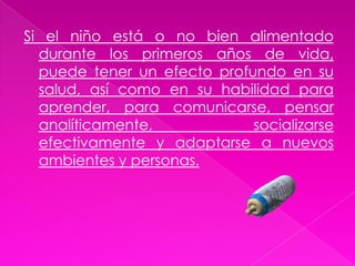 La alimentación es la base necesaria para un buen desarrollo físico, psiquico y social de los niños. Una buena nutrición es la primera línea de defensa contra numerosas enfermedades infantiles que pueden dejar huellas en los niños de por vida.