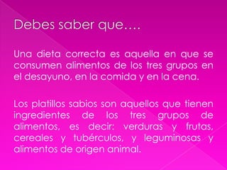 Debes saber que….Una dieta correcta es aquella en que se consumen alimentos de los tres grupos en el desayuno, en la comida y en la cena.Los platillos sabios son aquellos que tienen ingredientes de los tres grupos de alimentos, es decir: verduras y frutas, cereales y tubérculos, y leguminosas y alimentos de origen animal.