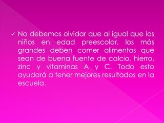 Cuando los niños y niñas  van a la primaria:Un aspecto importante en esta edad, es cuidar que las niñas y los niños adquieran el hábito de desayunar antes de ir a la escuela y que hagan de cuatro a cinco comidas diarias; combinando alimentos de los tres grupos en cada comida para que así tengan la energía que necesitan para que su cuerpo funcione bien y se asegure su crecimiento.No debemos olvidar que al igual que los niños en edad preescolar, los más grandes deben comer alimentos que sean de buena fuente de calcio, hierro, zinc y vitaminas A y C. Todo esto ayudará a tener mejores resultados en la escuela.Algunos alimentos ricos en Vitamina C