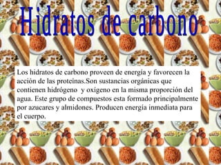 Hidratos de carbono Los hidratos de carbono proveen de energía y favorecen la acción de las proteínas.Son sustancias orgánicas que contienen hidrógeno  y oxígeno en la misma proporción del agua. Este grupo de compuestos esta formado principalmente por azucares y almidones. Producen energía inmediata para el cuerpo.  