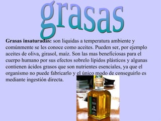 grasas Grasas insaturadas:  son liquidas a temperatura ambiente y comúnmente se les conoce como aceites. Pueden ser, por ejemplo aceites de oliva, girasol, maíz. Son las mas beneficiosas para el cuerpo humano por sus efectos sobrelo lípidos plásticos y algunas contienen ácidos grasos que son nutrientes esenciales, ya que el organismo no puede fabricarlo y el único modo de conseguirlo es mediante ingestión directa.  