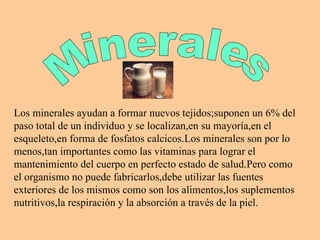 Minerales Los minerales ayudan a formar nuevos tejidos;suponen un 6% del paso total de un individuo y se localizan,en su mayoría,en el esqueleto,en forma de fosfatos calcicos.Los minerales son por lo menos,tan importantes como las vitaminas para lograr el mantenimiento del cuerpo en perfecto estado de salud.Pero como el organismo no puede fabricarlos,debe utilizar las fuentes exteriores de los mismos como son los alimentos,los suplementos nutritivos,la respiración y la absorción a través de la piel.  
