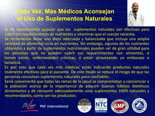 Cada Vez, Más Médicos Aconsejan
el Uso de Suplementos Naturales
Es de conocimiento popular que los suplementos naturales son efectivos para
cubrir los requerimientos de nutrientes y vitaminas que el cuerpo necesita.
Se recomienda llevar una dieta adecuada y balanceada que incluya una amplia
variedad de alimentos ricos en nutrientes. Sin embargo, algunos de los nutrientes
obtenidos a partir de suplementos nutricionales pueden ser de gran utilidad para
las personas que no pueden cubrir sus requerimientos con alimentos, o
tienen estrés, enfermedades crónicas, o están atravesando un embarazo o
lactancia.
Es por esto que cada vez más médicos están indicando productos naturales
realmente efectivos para el paciente. De este modo se reduce el riesgo de que las
personas consuman suplementos naturales poco confiables.
Sería conveniente que todas las ramas de la salud se comprometan a concienciar a
la población acerca de la importancia de adquirir buenos hábitos dietéticos
alimentarios y de consumir adecuadamente unos suplementos 100% naturales y
recomendables, como son los productos:
PM International
 