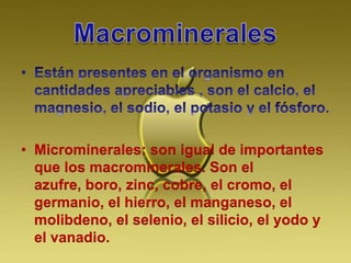 • Microminerales: son igual de importantes
que los macrominerales. Son el
azufre, boro, zinc, cobre, el cromo, el
germanio, el hierro, el manganeso, el
molibdeno, el selenio, el silicio, el yodo y
el vanadio.
 