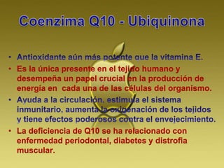 • Es la única presente en el tejido humano y
desempeña un papel crucial en la producción de
energía en cada una de las células del organismo.
• La deficiencia de Q10 se ha relacionado con
enfermedad periodontal, diabetes y distrofia
muscular.
 