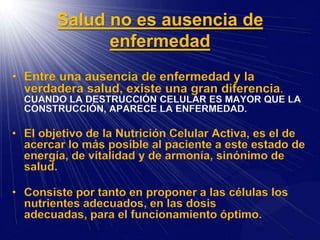 Salud no es ausencia de
enfermedad
• Entre una ausencia de enfermedad y la
verdadera salud, existe una gran diferencia.
CUANDO LA DESTRUCCIÓN CELULAR ES MAYOR QUE LA
CONSTRUCCIÓN, APARECE LA ENFERMEDAD.
• El objetivo de la Nutrición Celular Activa, es el de
acercar lo más posible al paciente a este estado de
energía, de vitalidad y de armonía, sinónimo de
salud.
• Consiste por tanto en proponer a las células los
nutrientes adecuados, en las dosis
adecuadas, para el funcionamiento óptimo.
 