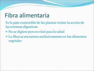 Fibra alimentaria
Es la pate comestible de las plantas resiste la acción de
las enzimas digestivas.
 No se digiere pero es vital para la salud
 La fibra se encuentra exclusivamente en los alimentos
vegetales
 