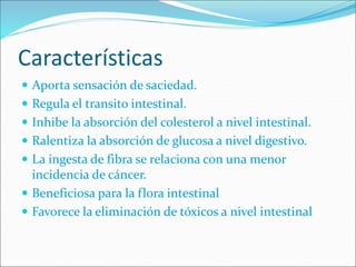 Características
 Aporta sensación de saciedad.
 Regula el transito intestinal.
 Inhibe la absorción del colesterol a nivel intestinal.
 Ralentiza la absorción de glucosa a nivel digestivo.
 La ingesta de fibra se relaciona con una menor
incidencia de cáncer.
 Beneficiosa para la flora intestinal
 Favorece la eliminación de tóxicos a nivel intestinal
 