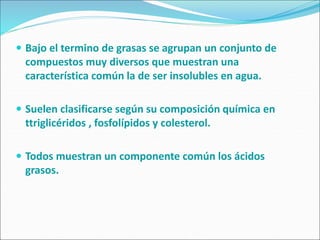  Bajo el termino de grasas se agrupan un conjunto de
compuestos muy diversos que muestran una
característica común la de ser insolubles en agua.
 Suelen clasificarse según su composición química en
ttriglicéridos , fosfolípidos y colesterol.
 Todos muestran un componente común los ácidos
grasos.
 