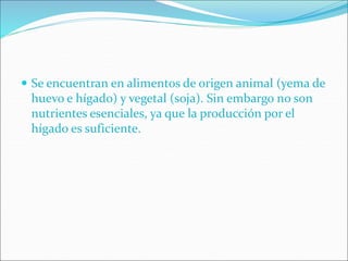  Se encuentran en alimentos de origen animal (yema de
huevo e hígado) y vegetal (soja). Sin embargo no son
nutrientes esenciales, ya que la producción por el
hígado es suficiente.
 