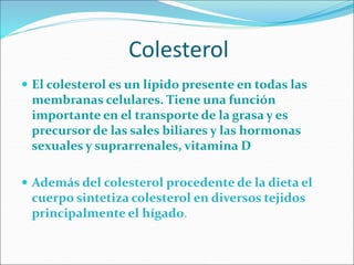 Colesterol
 El colesterol es un lípido presente en todas las
membranas celulares. Tiene una función
importante en el transporte de la grasa y es
precursor de las sales biliares y las hormonas
sexuales y suprarrenales, vitamina D
 Además del colesterol procedente de la dieta el
cuerpo sintetiza colesterol en diversos tejidos
principalmente el hígado.
 