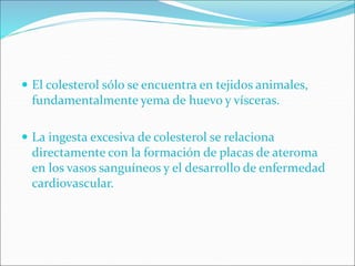  El colesterol sólo se encuentra en tejidos animales,
fundamentalmente yema de huevo y vísceras.
 La ingesta excesiva de colesterol se relaciona
directamente con la formación de placas de ateroma
en los vasos sanguíneos y el desarrollo de enfermedad
cardiovascular.
 