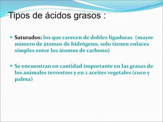 Tipos de ácidos grasos :
 Saturados: los que carecen de dobles ligaduras (mayor
número de átomos de hidrógeno, solo tienen enlaces
simples entre los átomos de carbono)
 Se encuentran en cantidad importante en las grasas de
los animales terrestres y en 2 aceites vegetales (coco y
palma)
 