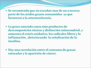  Se recomienda que no excedan mas de un a tercera
parte de los ácidos grasos consumidos ya que
favorecen a la arteroesclerosis.
 La grasa saturada causa más productos de
descomposición tóxicos y disfunción mitocondrial, y
aumenta el estrés oxidativo, los radicales libres y la
inflamación , deteriorando la señalización de la
insulina.
 Hay una correlación entre el consumo de grasas
saturadas y la aparición de cáncer.
 