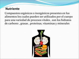 Nutriente
Compuestos orgánicos o inorgánicos presentes en los
alimentos los cuales pueden ser utilizados por el cuerpo
para una variedad de procesos vitales , son los hidratos
de carbono , grasas , proteínas, vitaminas y minerales
 
