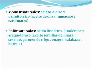  Mono insaturados: ácidos oleico y
palmitoleico (aceite de oliva , aguacate y
cacahuates)
 Poliinsaturados: acido linoleico , linolénico y
araquidónico (aceite semillas de linaza ,
sésamo, germen de trigo , onagra, calabaza ,
borraja)
 