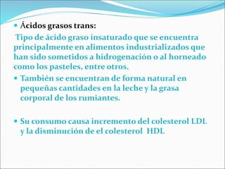  Ácidos grasos trans:
Tipo de ácido graso insaturado que se encuentra
principalmente en alimentos industrializados que
han sido sometidos a hidrogenación o al horneado
como los pasteles, entre otros.
 También se encuentran de forma natural en
pequeñas cantidades en la leche y la grasa
corporal de los rumiantes.
 Su consumo causa incremento del colesterol LDL
y la disminución de el colesterol HDL
 