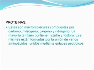 PROTEINAS:
 Estas son macromoléculas compuestas por
carbono, hidrógeno, oxígeno y nitrógeno. La
mayoría también contienen azufre y fósforo. Las
mismas están formadas por la unión de varios
aminoácidos, unidos mediante enlaces peptídicos.
 