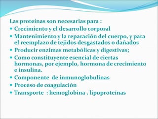 Las proteínas son necesarias para :
 Crecimiento y el desarrollo corporal
 Mantenimiento y la reparación del cuerpo, y para
el reemplazo de tejidos desgastados o dañados
 Producir enzimas metabólicas y digestivas;
 Como constituyente esencial de ciertas
hormonas, por ejemplo, hormona de crecimiento
e insulina.
 Componente de inmunoglobulinas
 Proceso de coagulación
 Transporte : hemoglobina , lipoproteínas
 