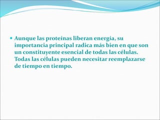  Aunque las proteínas liberan energía, su
importancia principal radica más bien en que son
un constituyente esencial de todas las células.
Todas las células pueden necesitar reemplazarse
de tiempo en tiempo.
 