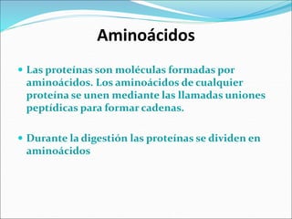 Aminoácidos
 Las proteínas son moléculas formadas por
aminoácidos. Los aminoácidos de cualquier
proteína se unen mediante las llamadas uniones
peptídicas para formar cadenas.
 Durante la digestión las proteínas se dividen en
aminoácidos
 