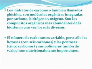  Los hidratos de carbono o también llamados
glúcidos, son moléculas orgánicas integradas
por carbono, hidrógeno y oxígeno. Son los
compuestos orgánicos más abundantes de la
biosfera y a su vez los más diversos.
 El número de carbonos es variable, pero sólo las
hexosas (con seis carbonos) y las pentosas
(cinco carbonos) y sus polímeros (unión de
varios) son nutricionalmente importantes.
 