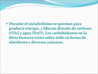 Durante el metabolismo se queman para
producir energía, y liberan dióxido de carbono
(CO2) y agua (H2O). Los carbohidratos en la
dieta humana están sobre todo en forma de
almidones y diversos azúcares.
 