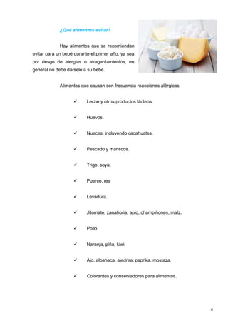 4
¿Qué alimentos evitar?
Hay alimentos que se recomiendan
evitar para un bebé durante el primer año, ya sea
por riesgo de alergias o atragantamientos, en
general no debe dársele a su bebé.
Alimentos que causan con frecuencia reacciones alérgicas
 Leche y otros productos lácteos.
 Huevos.
 Nueces, incluyendo cacahuates.
 Pescado y mariscos.
 Trigo, soya.
 Puerco, res
 Levadura.
 Jitomate, zanahoria, apio, champiñones, maíz.
 Pollo
 Naranja, piña, kiwi.
 Ajo, albahaca, ajedrea, paprika, mostaza.
 Colorantes y conservadores para alimentos.
 