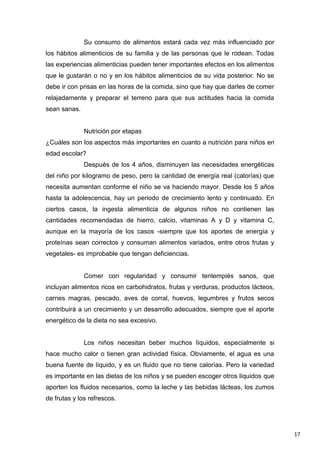 17
Su consumo de alimentos estará cada vez más influenciado por
los hábitos alimenticios de su familia y de las personas que le rodean. Todas
las experiencias alimenticias pueden tener importantes efectos en los alimentos
que le gustarán o no y en los hábitos alimenticios de su vida posterior. No se
debe ir con prisas en las horas de la comida, sino que hay que darles de comer
relajadamente y preparar el terreno para que sus actitudes hacia la comida
sean sanas.
Nutrición por etapas
¿Cuáles son los aspectos más importantes en cuanto a nutrición para niños en
edad escolar?
Después de los 4 años, disminuyen las necesidades energéticas
del niño por kilogramo de peso, pero la cantidad de energía real (calorías) que
necesita aumentan conforme el niño se va haciendo mayor. Desde los 5 años
hasta la adolescencia, hay un periodo de crecimiento lento y continuado. En
ciertos casos, la ingesta alimenticia de algunos niños no contienen las
cantidades recomendadas de hierro, calcio, vitaminas A y D y vitamina C,
aunque en la mayoría de los casos -siempre que los aportes de energía y
proteínas sean correctos y consuman alimentos variados, entre otros frutas y
vegetales- es improbable que tengan deficiencias.
Comer con regularidad y consumir tentempiés sanos, que
incluyan alimentos ricos en carbohidratos, frutas y verduras, productos lácteos,
carnes magras, pescado, aves de corral, huevos, legumbres y frutos secos
contribuirá a un crecimiento y un desarrollo adecuados, siempre que el aporte
energético de la dieta no sea excesivo.
Los niños necesitan beber muchos líquidos, especialmente si
hace mucho calor o tienen gran actividad física. Obviamente, el agua es una
buena fuente de líquido, y es un fluido que no tiene calorías. Pero la variedad
es importante en las dietas de los niños y se pueden escoger otros líquidos que
aporten los fluidos necesarios, como la leche y las bebidas lácteas, los zumos
de frutas y los refrescos.
 