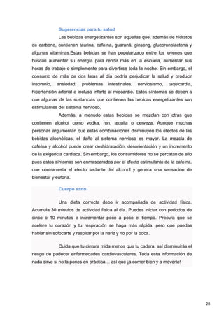 28
Sugerencias para tu salud
Las bebidas energetizantes son aquellas que, además de hidratos
de carbono, contienen taurina, cafeína, guaraná, ginseng, glucoronolactona y
algunas vitaminas.Estas bebidas se han popularizado entre los jóvenes que
buscan aumentar su energía para rendir más en la escuela, aumentar sus
horas de trabajo o simplemente para divertirse toda la noche. Sin embargo, el
consumo de más de dos latas al día podría perjudicar la salud y producir
insomnio, ansiedad, problemas intestinales, nerviosismo, taquicardia,
hipertensión arterial e incluso infarto al miocardio. Estos síntomas se deben a
que algunas de las sustancias que contienen las bebidas energetizantes son
estimulantes del sistema nervioso.
Además, a menudo estas bebidas se mezclan con otras que
contienen alcohol como vodka, ron, tequila o cerveza. Aunque muchas
personas argumentan que estas combinaciones disminuyen los efectos de las
bebidas alcohólicas, el daño al sistema nervioso es mayor. La mezcla de
cafeína y alcohol puede crear deshidratación, desorientación y un incremento
de la exigencia cardiaca. Sin embargo, los consumidores no se percatan de ello
pues estos síntomas son enmascarados por el efecto estimulante de la cafeína,
que contrarresta el efecto sedante del alcohol y genera una sensación de
bienestar y euforia.
Cuerpo sano
Una dieta correcta debe ir acompañada de actividad física.
Acumula 30 minutos de actividad física al día. Puedes iniciar con periodos de
cinco o 10 minutos e incrementar poco a poco el tiempo. Procura que se
acelere tu corazón y tu respiración se haga más rápida, pero que puedas
hablar sin sofocarte y respirar por la nariz y no por la boca.
Cuida que tu cintura mida menos que tu cadera, así disminuirás el
riesgo de padecer enfermedades cardiovasculares. Toda esta información de
nada sirve si no la pones en práctica… así que ¡a comer bien y a moverte!
 