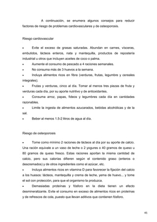 45
A continuación, se enumera algunos consejos para reducir
factores de riesgo de problemas cardiovasculares y de osteoporosis.
Riesgo cardiovascular
Evite el exceso de grasas saturadas. Abundan en carnes, vísceras,
embutidos, lácteos enteros, nata y mantequilla, productos de repostería
industrial u otros que incluyen aceites de coco o palma.
Aumente el consumo de pescado a 4 raciones semanales.
No consuma más de 3 huevos a la semana.
Incluya alimentos ricos en fibra (verduras, frutas, legumbre y cereales
integrales).
Frutas y verduras, cinco al día. Tomar al menos tres piezas de fruta y
verduras cada día, por su aporte nutritivo y de antioxidantes.
Consuma arroz, papas, fideos y legumbres cada día en cantidades
razonables.
Limite la ingesta de alimentos azucarados, bebidas alcohólicas y de la
sal.
Beber al menos 1.5-2 litros de agua al día.
Riesgo de osteoporosis
Tome como mínimo 2 raciones de lácteos al día por su aporte de calcio.
Una ración equivale a un vaso de leche o 2 yogures o 40 gramos de queso u
80 gramos de queso fresco. Estas raciones aportan la misma cantidad de
calcio, pero sus calorías difieren según el contenido graso (enteros o
descremados) y de otros ingredientes como el azúcar, etc.
Incluya alimentos ricos en vitamina D para favorecer la fijación del calcio
a los huesos: lácteos, mantequilla y crema de leche, yema de huevo... y tome
el sol con protección, para que el organismo la produzca.
Demasiadas proteínas y fósforo en la dieta tienen un efecto
desmineralizante. Evite el consumo en exceso de alimentos ricos en proteínas
y de refrescos de cola, puesto que llevan aditivos que contienen fósforo.
 