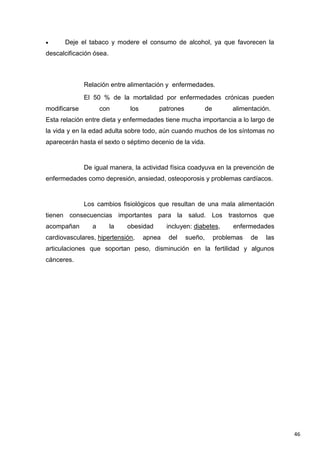 46
Deje el tabaco y modere el consumo de alcohol, ya que favorecen la
descalcificación ósea.
Relación entre alimentación y enfermedades.
El 50 % de la mortalidad por enfermedades crónicas pueden
modificarse con los patrones de alimentación.
Esta relación entre dieta y enfermedades tiene mucha importancia a lo largo de
la vida y en la edad adulta sobre todo, aún cuando muchos de los síntomas no
aparecerán hasta el sexto o séptimo decenio de la vida.
De igual manera, la actividad física coadyuva en la prevención de
enfermedades como depresión, ansiedad, osteoporosis y problemas cardíacos.
Los cambios fisiológicos que resultan de una mala alimentación
tienen consecuencias importantes para la salud. Los trastornos que
acompañan a la obesidad incluyen: diabetes, enfermedades
cardiovasculares, hipertensión, apnea del sueño, problemas de las
articulaciones que soportan peso, disminución en la fertilidad y algunos
cánceres.
 