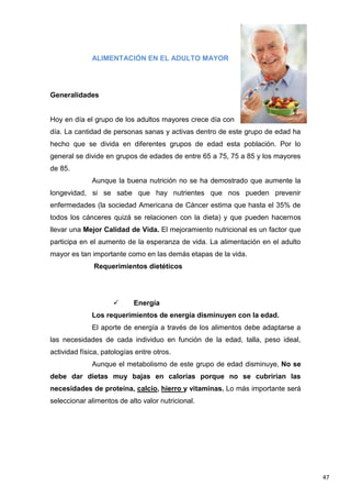 47
ALIMENTACIÓN EN EL ADULTO MAYOR
Generalidades
Hoy en día el grupo de los adultos mayores crece día con
día. La cantidad de personas sanas y activas dentro de este grupo de edad ha
hecho que se divida en diferentes grupos de edad esta población. Por lo
general se divide en grupos de edades de entre 65 a 75, 75 a 85 y los mayores
de 85.
Aunque la buena nutrición no se ha demostrado que aumente la
longevidad, si se sabe que hay nutrientes que nos pueden prevenir
enfermedades (la sociedad Americana de Cáncer estima que hasta el 35% de
todos los cánceres quizá se relacionen con la dieta) y que pueden hacernos
llevar una Mejor Calidad de Vida. El mejoramiento nutricional es un factor que
participa en el aumento de la esperanza de vida. La alimentación en el adulto
mayor es tan importante como en las demás etapas de la vida.
Requerimientos dietéticos
 Energía
Los requerimientos de energía disminuyen con la edad.
El aporte de energía a través de los alimentos debe adaptarse a
las necesidades de cada individuo en función de la edad, talla, peso ideal,
actividad física, patologías entre otros.
Aunque el metabolismo de este grupo de edad disminuye, No se
debe dar dietas muy bajas en calorías porque no se cubrirían las
necesidades de proteína, calcio, hierro y vitaminas. Lo más importante será
seleccionar alimentos de alto valor nutricional.
 