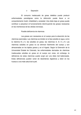 87
 Depresión
El consumo inadecuado de grasa dietética puede producir
enfermedades psicológicas como la disfunción puede llevar a un
comportamiento hostil, irritabilidad y ansiedad. Una dieta baja en grasa puede
contribuir a perjudicar el funcionamiento disminuyendo las grasas necesarias
en las membranas de las células nerviosas.
Posible deficiencia de vitaminas
Las grasas son necesarias en el cuerpo para la absorción de las
vitaminas esenciales. Las vitaminas se dividen en el tipo soluble en agua, como
la vitamina B y C, las solubles en grasa, las vitaminas A, D, E y K. Las
vitaminas solubles en grasa no se eliminan fácilmente del cuerpo y son
almacenadas en los tejidos grasos y en el hígado. Según la Extensión de la
Universidad Estatal de Colorado, las enfermedades derivadas de vitaminas
inadecuadas solubles en grasa en el cuerpo son raras, sin embargo, la
deficiencia de estas vitaminas puede surgir por una dieta mal balanceada.
Estas deficiencias pueden variar de desórdenes digestivos y dolor en los
huesos a una mala salud de la piel.
 