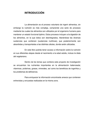 INTRODUCCIÓN
La alimentación es el proceso voluntario de ingerir alimentos, sin
embargo la nutrición es más compleja, comprende una serie de procesos
mediante los cuales los alimentos son utilizados por el organismo humano para
mantener un estado funcional óptimo. Estos procesos incluyen a la digestión de
los alimentos, en la que éstos son desintegrados, liberándose las diversas
sustancias que contienen (sustancias nutritivas), que posteriormente son
absorbidas y transportadas a las distintas células, donde serán utilizadas.
En este libro podrás tener acceso a información sobre la nutrición
en sus diferentes etapas desde el nacimiento a la edad adulta, incluso la dieta
del vegetariano.
Dentro de los temas que contiene este proyecto de investigación
se encuentran los nutrientes importantes en la alimentación balanceada;
vitaminas, proteínas, grasas, minerales, así como los beneficios de ingerirlos y
los problemas de deficiencia.
Para enriquecer la información encontrarás anexos que contienen
entrevistas y encuestas realizadas en la misma zona.
 