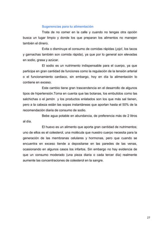 27
Sugerencias para tu alimentación
Trata de no comer en la calle y cuando no tengas otra opción
busca un lugar limpio y donde los que preparan los alimentos no manejen
también el dinero.
Evita o disminuye el consumo de comidas rápidas (¡ojo!, los tacos
y garnachas también son comida rápida), ya que por lo general son elevadas
en sodio, grasa y azúcar.
El sodio es un nutrimento indispensable para el cuerpo, ya que
participa en gran cantidad de funciones como la regulación de la tensión arterial
o el funcionamiento cardiaco, sin embargo, hoy en día la alimentación lo
contiene en exceso.
Este cambio tiene gran trascendencia en el desarrollo de algunos
tipos de hipertensión.Toma en cuenta que las botanas, los embutidos como las
salchichas o el jamón y los productos enlatados son los que más sal tienen,
pero a la cabeza están las sopas instantáneas que aportan hasta el 50% de la
recomendación diaria de consumo de sodio.
Bebe agua potable en abundancia, de preferencia más de 2 litros
al día.
El huevo es un alimento que aporta gran cantidad de nutrimentos;
uno de ellos es el colesterol, una molécula que nuestro cuerpo necesita para la
generación de las membranas celulares y hormonas, pero que cuando se
encuentra en exceso tiende a depositarse en las paredes de las venas,
ocasionando en algunos casos los infartos. Sin embargo no hay evidencia de
que un consumo moderado (una pieza diaria o cada tercer día) realmente
aumente las concentraciones de colesterol en la sangre.
 