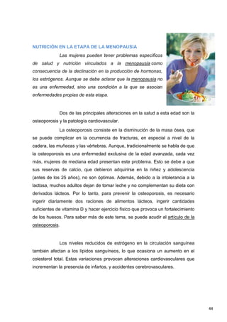 44
NUTRICIÓN EN LA ETAPA DE LA MENOPAUSIA
Las mujeres pueden tener problemas específicos
de salud y nutrición vinculados a la menopausia como
consecuencia de la declinación en la producción de hormonas,
los estrógenos. Aunque se debe aclarar que la menopausia no
es una enfermedad, sino una condición a la que se asocian
enfermedades propias de esta etapa.
Dos de las principales alteraciones en la salud a esta edad son la
osteoporosis y la patología cardiovascular.
La osteoporosis consiste en la disminución de la masa ósea, que
se puede complicar en la ocurrencia de fracturas, en especial a nivel de la
cadera, las muñecas y las vértebras. Aunque, tradicionalmente se habla de que
la osteoporosis es una enfermedad exclusiva de la edad avanzada, cada vez
más, mujeres de mediana edad presentan este problema. Esto se debe a que
sus reservas de calcio, que debieron adquirirse en la niñez y adolescencia
(antes de los 25 años), no son óptimas. Además, debido a la intolerancia a la
lactosa, muchos adultos dejan de tomar leche y no complementan su dieta con
derivados lácteos. Por lo tanto, para prevenir la osteoporosis, es necesario
ingerir diariamente dos raciones de alimentos lácteos, ingerir cantidades
suficientes de vitamina D y hacer ejercicio físico que provoca un fortalecimiento
de los huesos. Para saber más de este tema, se puede acudir al artículo de la
osteoporosis.
Los niveles reducidos de estrógeno en la circulación sanguínea
también afectan a los lípidos sanguíneos, lo que ocasiona un aumento en el
colesterol total. Estas variaciones provocan alteraciones cardiovasculares que
incrementan la presencia de infartos, y accidentes cerebrovasculares.
 