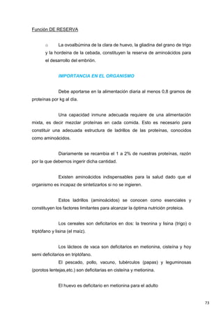 73
Función DE RESERVA
o La ovoalbúmina de la clara de huevo, la gliadina del grano de trigo
y la hordeina de la cebada, constituyen la reserva de aminoácidos para
el desarrollo del embrión.
IMPORTANCIA EN EL ORGANISMO
Debe aportarse en la alimentación diaria al menos 0,8 gramos de
proteínas por kg al día.
Una capacidad inmune adecuada requiere de una alimentación
mixta, es decir mezclar proteínas en cada comida. Esto es necesario para
constituir una adecuada estructura de ladrillos de las proteínas, conocidos
como aminoácidos.
Diariamente se recambia el 1 a 2% de nuestras proteínas, razón
por la que debemos ingerir dicha cantidad.
Existen aminoácidos indispensables para la salud dado que el
organismo es incapaz de sintetizarlos si no se ingieren.
Estos ladrillos (aminoácidos) se conocen como esenciales y
constituyen los factores limitantes para alcanzar la óptima nutrición proteica.
Los cereales son deficitarios en dos: la treonina y lisina (trigo) o
triptófano y lisina (el maíz).
Los lácteos de vaca son deficitarios en metionina, cisteína y hoy
semi deficitarios en triptófano.
El pescado, pollo, vacuno, tubérculos (papas) y leguminosas
(porotos lentejas,etc.) son deficitarias en cisteína y metionina.
El huevo es deficitario en metionina para el adulto
 