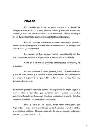 78
GRASAS
Es innegable que lo que se puede disfrutar en la comida no
siempre es compatible con la salud, pero es sabroso y eso basta; lo que más
contribuye a dar una sazón deliciosa tiene un componente común, al margen
de los dulces: las grasas, que hacen más apetecible cualquier plato.
Para informar acerca de lo sabroso de muchas comidas, la grasa,
deseo reivindicar las grasas animales, constantemente atacadas, siempre mal
consideradas y desvalorizadas.
Las grasas, también llamadas lípidos, conjuntamente con los
carbohidratos representan la mayor fuente de energía para el organismo.
Como en el caso de las proteínas, existen grasas esenciales y no
esenciales.
Las esenciales son aquellas que el organismo no puede sintetizar
y son: el ácido linoléico y el linoléico, aunque normalmente no se encuentran
ausentes del organismo ya que están contenidos en carnes, fiambres,
pescados, huevos, etc.
En términos generales llamamos aceites a los triglicéridos de origen vegetal y
corresponden a derivados que contienen ácidos grasos insaturados
predominantemente por lo que son líquidos a temperatura ambiente. (Aceites
vegetales de cocina y en los pescados, ver cuadro)
Para el caso de las grasas, estas están compuestas por
triglicéridos de origen animal constituidos por ácidos grasos saturados, sólidos
a temperatura ambiente. (Manteca, grasa, piel de pollo, en general: en lácteos,
carnes, chocolate, palta y coco).
 
