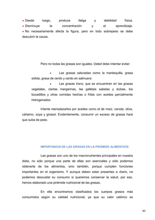 83
Desde luego, produce fatiga y debilidad física.
Disminuye la concentración y el aprendizaje.
No necesariamente afecta la figura, pero en todo sobrepeso se debe
descubrir la causa.
Pero no todas las grasas son iguales. Usted debe intentar evitar:
Las grasas saturadas como la mantequilla, grasa
sólida, grasa de cerdo y cerdo en salmuera
Las grasas trans, que se encuentran en las grasas
vegetales, ciertas margarinas, las galletas saladas y dulces, los
bocadillos y otras comidas hechas o fritas con aceites parcialmente
hidrogenados
Intente reemplazarlos por aceites como el de maíz, canola, oliva,
cártamo, soya y girasol. Evidentemente, consumir un exceso de grasas hará
que suba de peso.
IMPORTANCIA DE LAS GRASAS EN LA PIRÁMIDE ALIMENTICIE:
Las grasas son uno de los macronutrientes principales en nuestra
dieta, no sólo porque una parte de ellas son esenciales y sólo podemos
obtenerla de los alimentos, sino también, porque cumplen funciones
importantes en el organismo. Y aunque deben estar presentes a diario, no
podemos descuidar su consumo si queremos conservar la salud, por eso,
hemos elaborado una pirámide nutricional de las grasas.
En ella encontramos clasificados los cuerpos grasos más
consumidos según su calidad nutricional, ya que su valor calórico es
 