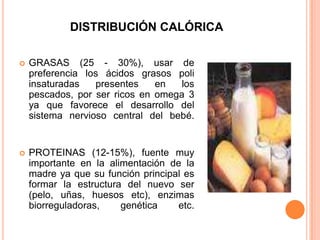 DISTRIBUCIÓN CALÓRICAGRASAS (25 - 30%), usar de preferencia los ácidos grasos poli insaturadas presentes en los pescados, por ser ricos en omega 3 ya que favorece el desarrollo del sistema nervioso central del bebé. PROTEINAS (12-15%), fuente muy importante en la alimentación de la madre ya que su función principal es formar la estructura del nuevo ser (pelo, uñas, huesos etc), enzimas biorreguladoras, genética etc.