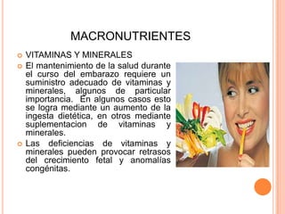 MACRONUTRIENTESVITAMINAS Y MINERALESEl mantenimiento de la salud durante el curso del embarazo requiere un suministro adecuado de vitaminas y minerales, algunos de particular importancia.  En algunos casos esto se logra mediante un aumento de la ingesta dietética, en otros mediante suplementacionde vitaminas y minerales.Las deficiencias de vitaminas y minerales pueden provocar retrasos del crecimiento fetal y anomalías congénitas.