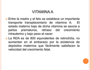 VITAMINA AEntre la madre y el feto se establece un importante transporte transplacentario de vitamina A.  El estado materno bajo de dicha vitamina se asocia a partos prematuros, retraso del crecimiento intrauterino y bajo peso al nacer.La RDA es de 800 equivalentes de retinol/día, no aumentan en el embarazo por la existencia de depósitos maternos que fácilmente satisfacen la velocidad del crecimiento fetal.