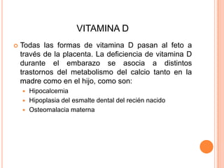 VITAMINA DTodas las formas de vitamina D pasan al feto a través de la placenta. La deficiencia de vitamina D durante el embarazo se asocia a distintos trastornos del metabolismo del calcio tanto en la madre como en el hijo, como son:HipocalcemiaHipoplasia del esmalte dental del recién nacido Osteomalacia materna