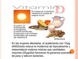 En las mujeres afectadas, el suplemento con 10µg (400UI)/día reduce la incidencia de hipocalcemia y osteomalaciamaternamietrasquecantidadesmayores (25µg/día) favorecen la gananciaposnatal de peso y talla en lactantes.