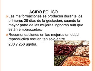 ACIDO FOLICOLas malformaciones se producen durante los primeros 28 días de la gestación, cuando la mayor parte de las mujeres ingnoran aún que están embarazadas.Recomendaciones en las mujeres en edad reproductiva oscilan tan solo entre 	200 y 250 µg/día.