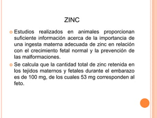 ZINCEstudios realizados en animales proporcionan suficiente información acerca de la importancia de una ingesta materna adecuada de zinc en relación con el crecimiento fetal normal y la prevención de las malformaciones.Se calcula que la cantidad total de zinc retenida en los tejidos maternos y fetales durante el embarazo es de 100 mg, de los cuales 53 mg corresponden al feto.